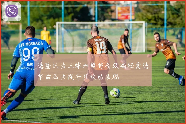 德隆认为三球加盟将有效减轻爱德华兹压力提升其攻防表现