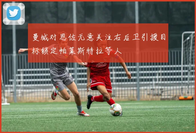 曼城对恩佐无意关注右后卫引援目标锁定帕莱斯特拉等人