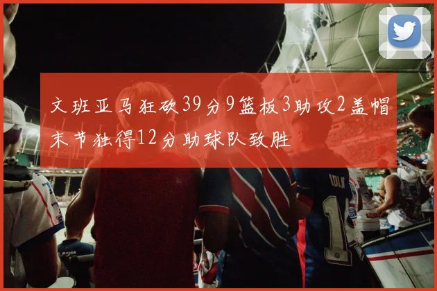 文班亚马狂砍39分9篮板3助攻2盖帽末节独得12分助球队致胜