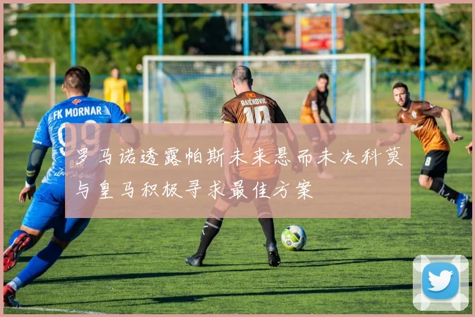 罗马诺透露帕斯未来悬而未决科莫与皇马积极寻求最佳方案