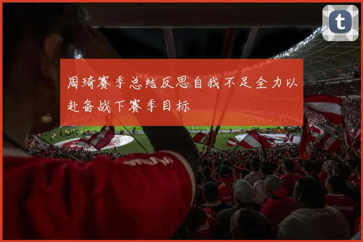 周琦赛季总结反思自我不足全力以赴备战下赛季目标