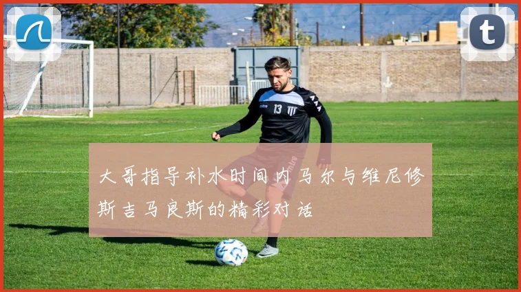 大哥指导补水时间内马尔与维尼修斯吉马良斯的精彩对话