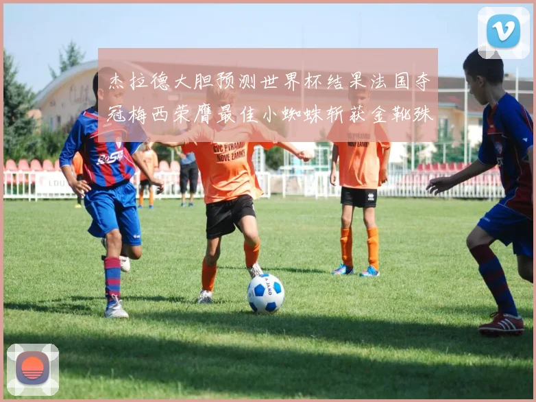 杰拉德大胆预测世界杯结果法国夺冠梅西荣膺最佳小蜘蛛斩获金靴殊荣