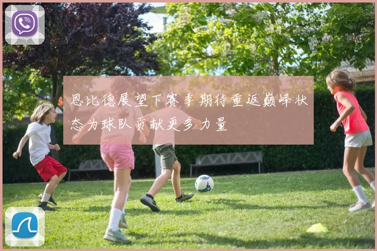 恩比德展望下赛季期待重返巅峰状态为球队贡献更多力量