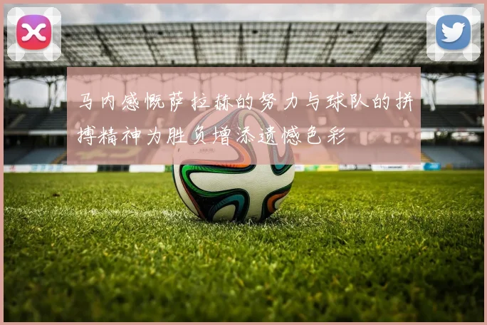 马内感慨萨拉赫的努力与球队的拼搏精神为胜负增添遗憾色彩