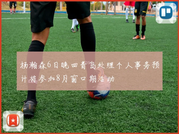 杨瀚森6日晚回青岛处理个人事务预计将参加8月窗口期活动