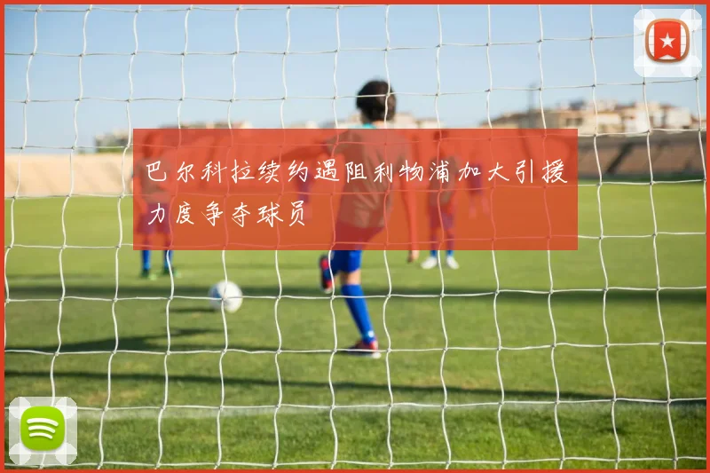 巴尔科拉续约遇阻利物浦加大引援力度争夺球员