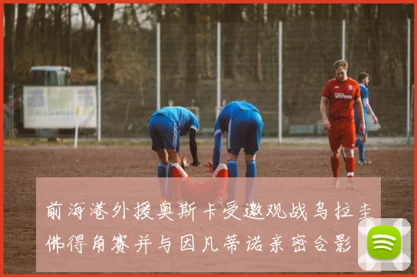 前海港外援奥斯卡受邀观战乌拉圭佛得角赛并与因凡蒂诺亲密合影