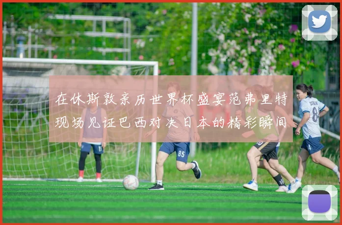 在休斯敦亲历世界杯盛宴范弗里特现场见证巴西对决日本的精彩瞬间