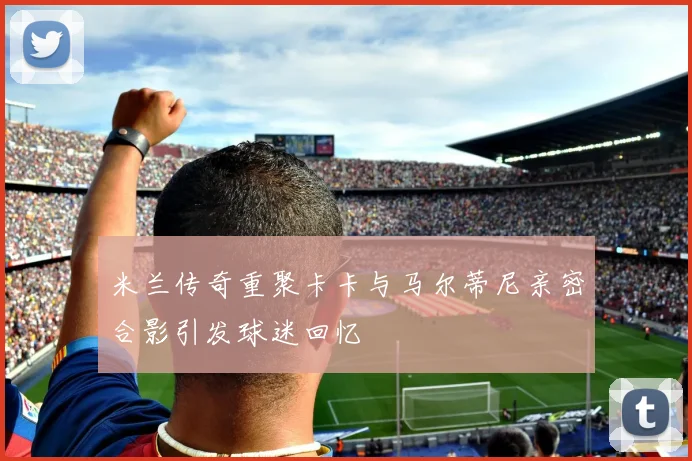 米兰传奇重聚卡卡与马尔蒂尼亲密合影引发球迷回忆
