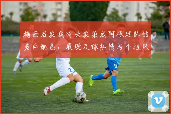 梅西启发我将头发染成阿根廷队的蓝白配色，展现足球热情与个性风采