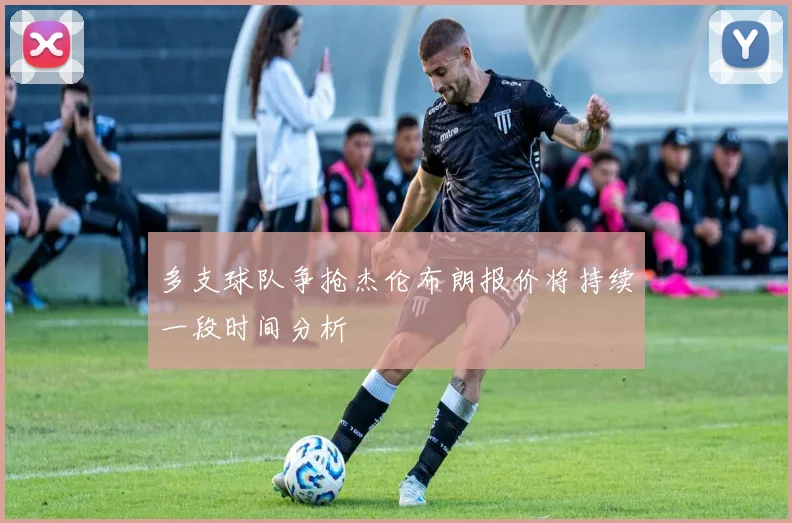 多支球队争抢杰伦布朗报价将持续一段时间分析