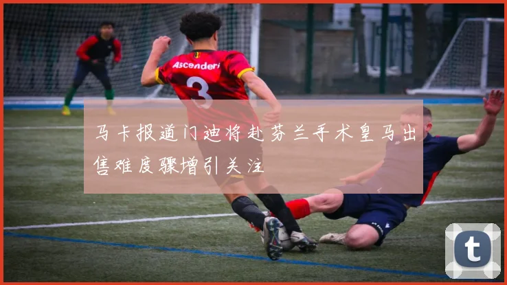 马卡报道门迪将赴芬兰手术皇马出售难度骤增引关注