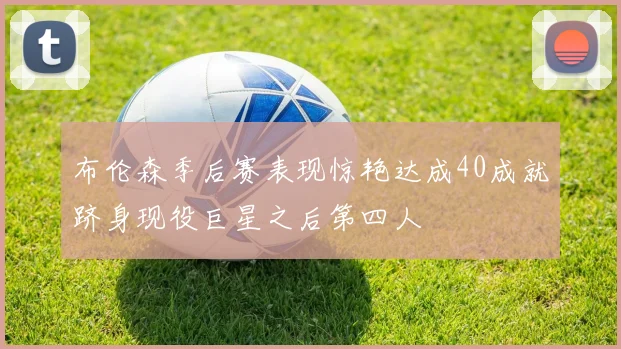 布伦森季后赛表现惊艳达成40成就跻身现役巨星之后第四人