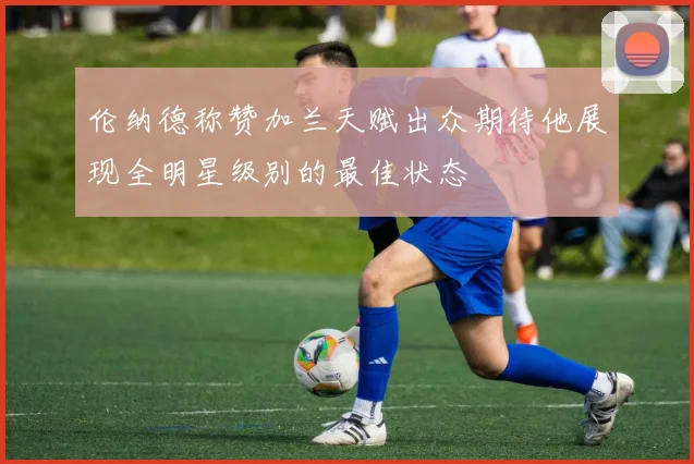 伦纳德称赞加兰天赋出众期待他展现全明星级别的最佳状态