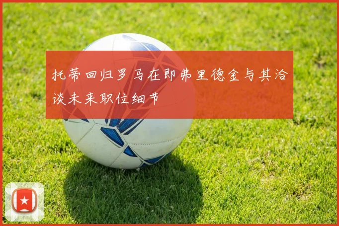 托蒂回归罗马在即弗里德金与其洽谈未来职位细节
