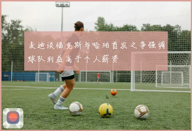麦迪谈福克斯与哈珀首发之争强调球队利益高于个人薪资