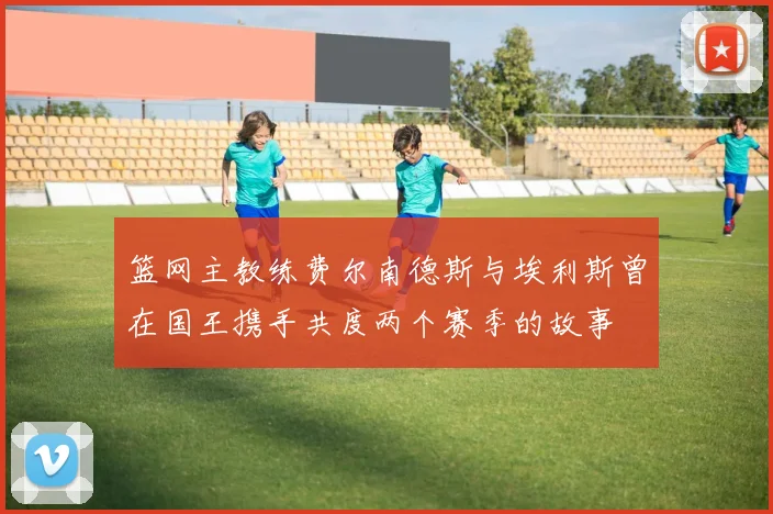 篮网主教练费尔南德斯与埃利斯曾在国王携手共度两个赛季的故事