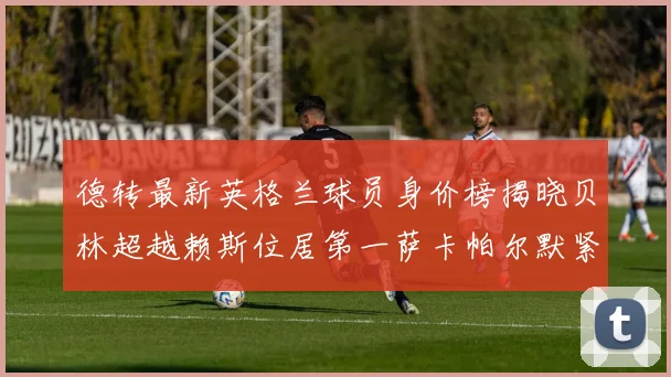 德转最新英格兰球员身价榜揭晓贝林超越赖斯位居第一萨卡帕尔默紧随其后