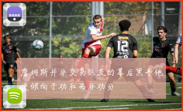 詹姆斯并非交易队友的幕后黑手他更倾向于劝和而非劝分