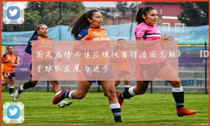 国足成绩不佳应理性看待造谣无助于球队发展与进步